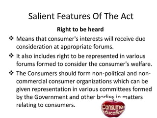Salient Features Of The Act
Right to be heard
 Means that consumer's interests will receive due
consideration at appropriate forums.
 It also includes right to be represented in various
forums formed to consider the consumer's welfare.
 The Consumers should form non-political and noncommercial consumer organizations which can be
given representation in various committees formed
by the Government and other bodies in matters
relating to consumers.

 
