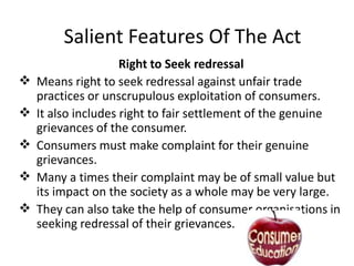 Salient Features Of The Act








Right to Seek redressal
Means right to seek redressal against unfair trade
practices or unscrupulous exploitation of consumers.
It also includes right to fair settlement of the genuine
grievances of the consumer.
Consumers must make complaint for their genuine
grievances.
Many a times their complaint may be of small value but
its impact on the society as a whole may be very large.
They can also take the help of consumer organisations in
seeking redressal of their grievances.

 