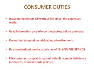 CONSUMER DUTIES
• Insist on receipts or bill without fail, on all the purchases
made.
• Read information carefully on the packets before purchase.

• Do not feel tempted on misleading advertisements.
• Buy standardized products only i.e. of ISI. AGMARK BRANDS
• File consumer complaints against default in goods deficiency
in services, or unfair trade practice.

 