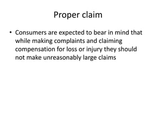Proper claim
• Consumers are expected to bear in mind that
while making complaints and claiming
compensation for loss or injury they should
not make unreasonably large claims

 