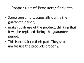 Proper use of Products/ Services
• Some consumers, especially during the
guarantee period,
• make rough use of the product, thinking that
it will be replaced during the guarantee
period.
• This is not fair on their part. They should
always use the products properly.

 