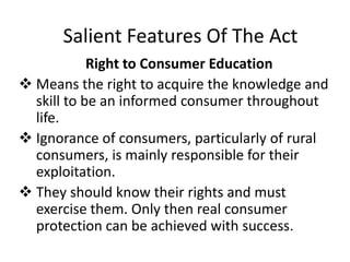 Salient Features Of The Act
Right to Consumer Education
 Means the right to acquire the knowledge and
skill to be an informed consumer throughout
life.
 Ignorance of consumers, particularly of rural
consumers, is mainly responsible for their
exploitation.
 They should know their rights and must
exercise them. Only then real consumer
protection can be achieved with success.

 