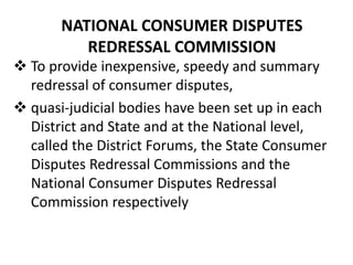 NATIONAL CONSUMER DISPUTES
REDRESSAL COMMISSION
 To provide inexpensive, speedy and summary
redressal of consumer disputes,
 quasi-judicial bodies have been set up in each
District and State and at the National level,
called the District Forums, the State Consumer
Disputes Redressal Commissions and the
National Consumer Disputes Redressal
Commission respectively

 