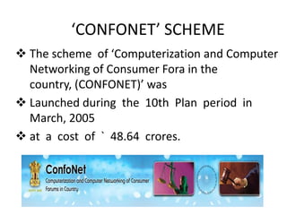 ‘CONFONET’ SCHEME
 The scheme of ‘Computerization and Computer
Networking of Consumer Fora in the
country, (CONFONET)’ was
 Launched during the 10th Plan period in
March, 2005
 at a cost of ` 48.64 crores.

 