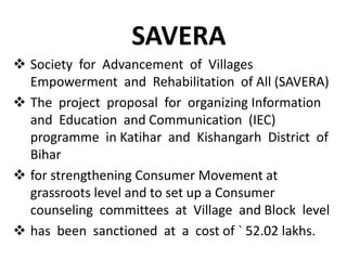 SAVERA
 Society for Advancement of Villages
Empowerment and Rehabilitation of All (SAVERA)
 The project proposal for organizing Information
and Education and Communication (IEC)
programme in Katihar and Kishangarh District of
Bihar
 for strengthening Consumer Movement at
grassroots level and to set up a Consumer
counseling committees at Village and Block level
 has been sanctioned at a cost of ` 52.02 lakhs.

 
