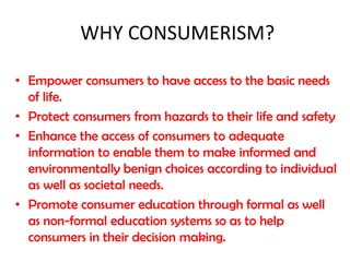 WHY CONSUMERISM?
• Empower consumers to have access to the basic needs
of life.
• Protect consumers from hazards to their life and safety
• Enhance the access of consumers to adequate
information to enable them to make informed and
environmentally benign choices according to individual
as well as societal needs.
• Promote consumer education through formal as well
as non-formal education systems so as to help
consumers in their decision making.

 