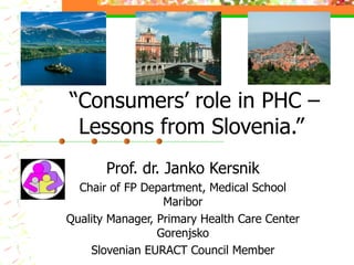 “Consumers’ role in PHC –
 Lessons from Slovenia.”
       Prof. dr. Janko Kersnik
  Chair of FP Department, Medical School
                  Maribor
Quality Manager, Primary Health Care Center
                 Gorenjsko
    Slovenian EURACT Council Member
 