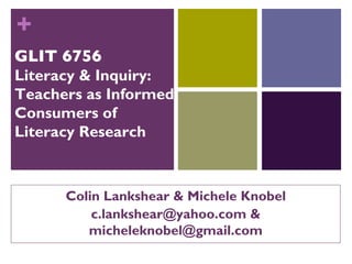 +
GLIT 6756
Literacy & Inquiry:
Teachers as Informed
Consumers of
Literacy Research



      Colin Lankshear & Michele Knobel
          c.lankshear@yahoo.com &
         micheleknobel@gmail.com
 