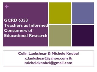 +
GCRD 6353
Teachers as Informed
Consumers of
Educational Research



      Colin Lankshear & Michele Knobel
          c.lankshear@yahoo.com &
         micheleknobel@gmail.com
 