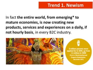 Trend 1. Newism

In fact the entire world, from emerging* to
mature economies, is now creating new
products, services and experiences on a daily, if
not hourly basis, in every B2C industry.
 