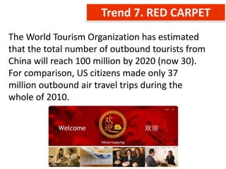 Trend 7. RED CARPET
The World Tourism Organization has estimated
that the total number of outbound tourists from
China will reach 100 million by 2020 (now 30).
For comparison, US citizens made only 37
million outbound air travel trips during the
whole of 2010.
 