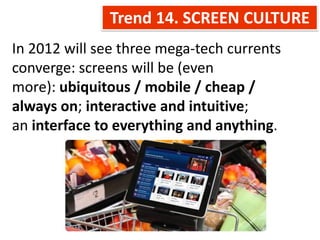 Trend 14. SCREEN CULTURE
In 2012 will see three mega-tech currents
converge: screens will be (even
more): ubiquitous / mobile / cheap /
always on; interactive and intuitive;
an interface to everything and anything.
 