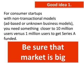 Good idea 1.
For consumer startups
with non-transactional models
(ad-based or unknown business models),
you need something closer to 10 million
users versus 1 million users to get Series A
funded.

          Be sure that
          market is big
 