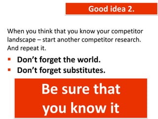 Good idea 2.

When you think that you know your competitor
landscape – start another competitor research.
And repeat it.
 Don’t forget the world.
 Don’t forget substitutes.

           Be sure that
           you know it
 