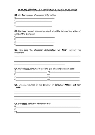 JC HOME ECONOMICS ~ CONSUMER STUDIES WORKSHEET 
Q1. List four sources of consumer information: 
1)________________________________ 
2)______________________________ 
3)________________________________ 
4)______________________________ 
Q2. List four items of information, which should be included in a letter of 
complaint to a retailer: 
a)________________________________ 
b)_______________________________ 
c)________________________________ 
d)_______________________________ 
Q3. How does the ‘Consumer Information Act 1978 ‘ protect the 
consumer? 
_______________________________________________________ 
_______________________________________________________ 
_______________________________________________________ 
__________________________________________ 
Q4. Outline four consumer rights and give an example in each case: 
1)__________________________ eg_________________________ 
2)__________________________eg_________________________ 
3)__________________________eg_________________________ 
4)__________________________eg_________________________ 
Q5. Give one function of the Director of Consumer Affairs and Fair 
Trade: 
_______________________________________________________ 
_______________________________________________________ 
_______________________________________________________ 
_______________________________________________________ 
Q6. List three consumer responsibilities: 
i)______________________________________________________ 
ii)_____________________________________________________ 
iii)_____________________________________________________ 
 