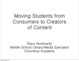 Moving Students from
Consumers to Creators
of Content
Stacy Nockowitz
Middle School Library/Media Specialist
Columbus Academy
Friday, October 18, 13

 