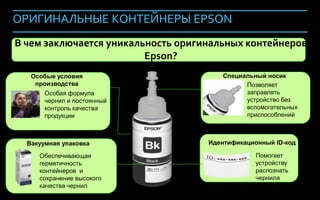 ОРИГИНАЛЬНЫЕ КОНТЕЙНЕРЫ EPSON
В чем заключается уникальность оригинальных контейнеров
                         Epson?
   Особые условия                      Специальный носик
    производства                             Позволяет
       Особая формула                        заправлять
       чернил и постоянный                   устройство без
       контроль качества                     вспомогательных
       продукции                             приспособлений



  Вакуумная упаковка                Идентификационный ID-код

     Обеспечивающая                             Помогает
     герметичность                              устройству
     контейнеров и                              распознать
     сохранение высокого                        чернила
     качества чернил
                                                             122
 
