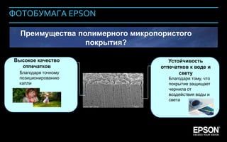 ФОТОБУМАГА EPSON

             Преимущества полимерного микропористого
                            покрытия?

         Высокое качество                      Устойчивость
           отпечатков                       отпечатков к воде и
            Благодаря точному                      свету
            позиционированию                   Благодаря тому, что
            капли                              покрытие защищает
                                               чернила от
                                               воздействия воды и
                                               света




Company Confidential                                           146
 