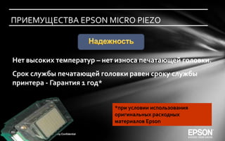 ПРИЕМУЩЕСТВА EPSON MICRO PIEZO



      Нет высоких температур – нет износа печатающей головки.
      Срок службы печатающей головки равен сроку службы
       принтера - Гарантия 1 год*


                                        *при условии использования
                                        оригинальных расходных
                                        материалов Epson

15               Company Confidential
 