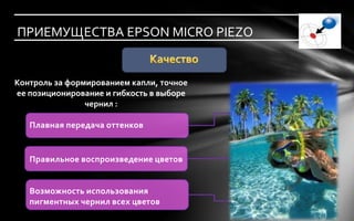 ПРИЕМУЩЕСТВА EPSON MICRO PIEZO


Контроль за формированием капли, точное
ее позиционирование и гибкость в выборе
                чернил :

   Плавная передача оттенков


   Правильное воспроизведение цветов


   Возможность использования
   пигментных чернил всех цветов
 