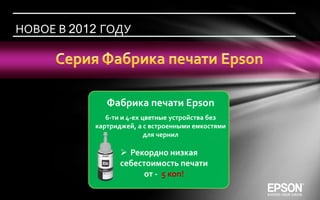 НОВОЕ В 2012 ГОДУ




              Фабрика печати Epson
              6-ти и 4-ех цветные устройства без
           картриджей, а с встроенными емкостями
                           для чернил

                   Рекордно низкая
                  себестоимость печати
                        от - 5 коп!
 