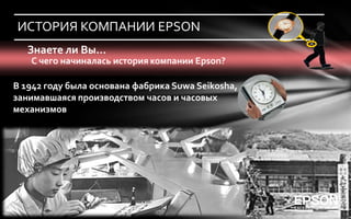 ИСТОРИЯ КОМПАНИИ EPSON
   Знаете ли Вы…
   С чего начиналась история компании Epson?

В 1942 году была основана фабрика Suwa Seikosha,
занимавшаяся производством часов и часовых
механизмов
 