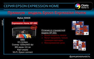 СЕРИЯ EPSON EXPRESSION HOME


                 Stylus SX435
 цена




           Expression Home XP-306


                                    Отличия от стандартной
                                    модели XP-303:
                                     Выше скорость печати
                                     Могут продавать только
                     МФУ              премиум-партнеры
                  33 стр/мин         Фиксированная цена
            Сканер 1200х2400 dpi
              ЖК-экран 3,6 см
                 Карт-ридер
             Wi-Fi; Epson connect
43
                                                               функциональность
 