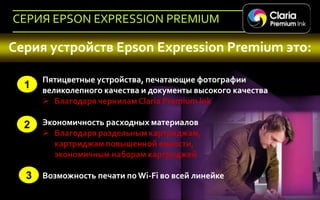 СЕРИЯ EPSON EXPRESSION PREMIUM

Серия устройств Epson Expression Premium это:

             Пятицветные устройства, печатающие фотографии
     1       великолепного качества и документы высокого качества
              Благодаря чернилам Claria Premium Ink

     2       Экономичность расходных материалов
              Благодаря раздельным картриджам,
               картриджам повышенной емкости,
               экономичным наборам картриджей

      3 Возможность печати по Wi-Fi во всей линейке
47   Company Confidential
 