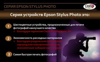 СЕРИЯ EPSON STYLUS PHOTO

       Серия устройств Epson Stylus Photo это:

           Шестицветные устройства, предназначенные для печати
   1       фотографий наилучшего качества
            Благодаря чернилам Claria Photographic Ink

   2       Экономичность расходных материалов
            Благодаря раздельным картриджам,
             картриджам повышенной емкости,
             экономичным наборам картриджей

    3 Самая быстрая печать фотографий
5 Company Confidential
4
 