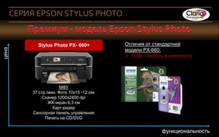 СЕРИЯ EPSON STYLUS PHOTO


                        Stylus Photo PX- 660+         Отличия от стандартной
цена




                                                      модели PX-660:
                                                       USB – Кабель в комплекте




                                  МФУ
                    37 стр./мин. Фото 10х15 -12 сек
                         Сканер 1200х2400 dpi
                            ЖК-экран 6,3 см
                              Карт-ридер
                    Сенсорная панель управления
                          Печать на CD/DVD


       5 Company Confidential                                       функциональность
       8
 