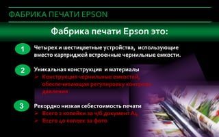 ФАБРИКА ПЕЧАТИ EPSON

     Что важноФабрика печати Epson офис?
              при покупке устройства в это:
      1   Четырех и шестицветные устройства, использующие
          вместо картриджей встроенные чернильные емкости.

      2   Уникальная конструкция и материалы
           Конструкция чернильные емкостей,
            обеспечивающая регулировку контроля
            давления

      3   Рекордно низкая себестоимость печати
           Всего 2 копейки за ч/б документ А4
           Всего 40 копеек за фото
6            Company Confidential
6
 