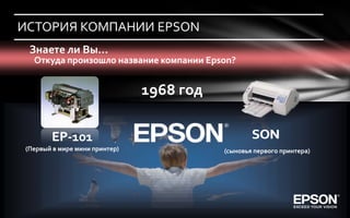 ИСТОРИЯ КОМПАНИИ EPSON
 Знаете ли Вы…
  Откуда произошло название компании Epson?


                               1968 год

       EP
       EP-101                                     SON
(Первый в мире мини принтер)              (сыновья первого принтера)
 