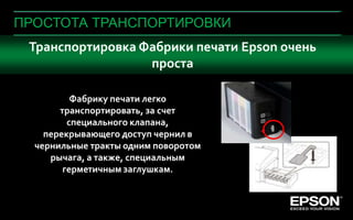 ПРОСТОТА ТРАНСПОРТИРОВКИ
  Транспортировка Фабрики печати Epson очень
                   проста

            Фабрику печати легко
         транспортировать, за счет
           специального клапана,
      перекрывающего доступ чернил в
    чернильные тракты одним поворотом
       рычага, а также, специальным
          герметичным заглушкам.


 Company Confidential
                        Company Confidential   70
 
