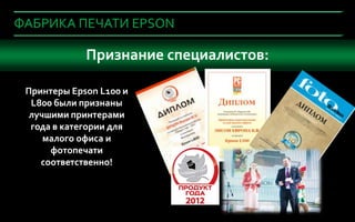 ФАБРИКА ПЕЧАТИ EPSON

     Что важно Признаниеустройства в офис?
               при покупке специалистов:

     Принтеры Epson L100 и
      L800 были признаны
      лучшими принтерами
      года в категории для
         малого офиса и
          фотопечати
        соответственно!



8
2
 