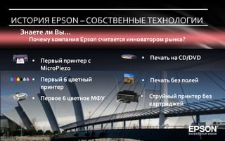 ИСТОРИЯ EPSON – СОБСТВЕННЫЕ ТЕХНОЛОГИИ
 Знаете ли Вы…
   Почему компания Epson считается инноватором рынка?


    • Первый принтер с                 • Печать на CD/DVD
      MicroPiezo
    • Первый 6 цветный                 • Печать без полей
      принтер
    • Первое 6 цветное МФУ            • Струйный принтер без
                                        картриджей
 