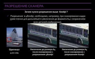 РАЗРЕШЕНИЕ СКАНЕРА
                       Зачем нужно разрешение выше 600dpi ?
  Разрешение в 4800dpi, необходимо, например, при сканировании кадра
   35мм пленки для дальнейшего увеличения до формата А4 с сохранением
                        всех деталей изображения.




   Оригинал                Увеличение до размера A4   Увеличение до размера A4
     35 мм слайд             после сканирование с       после сканирование с
                             разрешением 4800dpi         разрешением 600dpi
Company Confidential
 