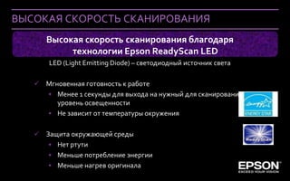 ВЫСОКАЯ СКОРОСТЬ СКАНИРОВАНИЯ
             Высокая скорость сканирования благодаря
                  технологии Epson ReadyScan LED
               LED (Light Emitting Diode) – светодиодный источник света

        Мгновенная готовность к работе
         • Менее 1 секунды для выхода на нужный для сканирования
            уровень освещенности
         • Не зависит от температуры окружения

        Защита окружающей среды
          • Нет ртути
          • Меньше потребление энергии
          • Меньше нагрев оригинала
 Company Confidential
 