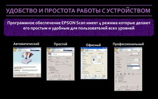 УДОБСТВО И ПРОСТОТА РАБОТЫ С УСТРОЙСТВОМ
Программное обеспечение EPSON Scan имеет 4 режима которые делают
       его простым и удобным для пользователей всех уровней


  Автоматический        Простой    Офисный     Профессиональный




 Company Confidential
 