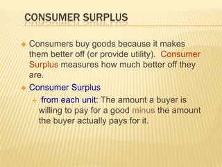 CONSUMER SURPLUS

 Consumers buy goods because it makes
  them better off (or provide utility). Consumer
  Surplus measures how much better off they
  are.
 Consumer Surplus

    from each unit: The amount a buyer is
     willing to pay for a good minus the amount
     the buyer actually pays for it.
 