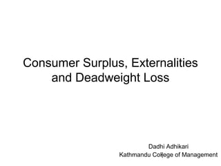 1
Consumer Surplus, Externalities
and Deadweight Loss
Dadhi Adhikari
Kathmandu College of Management
 
