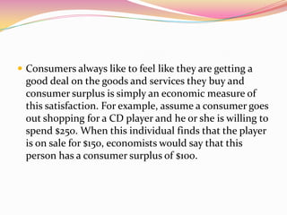  Consumers always like to feel like they are getting a
good deal on the goods and services they buy and
consumer surplus is simply an economic measure of
this satisfaction. For example, assume a consumer goes
out shopping for a CD player and he or she is willing to
spend $250. When this individual finds that the player
is on sale for $150, economists would say that this
person has a consumer surplus of $100.
 