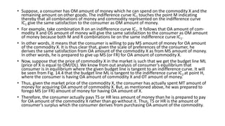 • Suppose, a consumer has OM amount of money which he can spend on the commodity X and the
remaining amount on other goods. The indifference curve IC1 touches the point M indicating
thereby that all combinations of money and commodity represented on the indifference curve
IC1 give the same satisfaction to the consumer as OM amount of money.
• For example, take combination R on an indifference curve IC1. It follows that OA amount of com-
modity X and OS amount of money will give the same satisfaction to the consumer as OM amount
of money because both M and R combinations lie on the same indifference curve IC1.
• In other words, it means that the consumer is willing to pay MS amount of money for OA amount
of the commodity X. It is thus clear that, given the scale of preferences of the consumer, he
derives the same satisfaction from OA amount of the commodity X as from MS amount of money.
In other words, he is prepared to give up MS (or FR) for OA amount of commodity X.
• Now, suppose that the price of commodity X in the market is such that we get the budget line ML
(price of X is equal to OM/OL). We know from out analysis of consumer’s equilibrium that
consumer is in equilibrium where the given budget line is tangent to an indifference curve. It will
be seen from Fig. 14.4 that the budget line ML is tangent to the indifference curve IC2 at point H,
where the consumer is having OA amount of commodity X and OT amount of money.
• Thus, given the market price of the commodity X, the consumer has actually spent MT amount of
money for acquiring OA amount of commodity X. But, as mentioned above, he was prepared to
forego MS (or FR) amount of money for having OA amount of X.
• Therefore, the consumer actually pays TS or HR less amount of money than he is prepared to pay
for OA amount of the commodity X rather than go without it. Thus, TS or HR is the amount of
consumer’s surplus which the consumer derives from purchasing OA amount of the commodity.
 