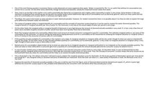 • One of the most famous puzzles in economic theory is why diamonds are more expensive than water. Water is essential for life; it is so useful that without its consumption one
cannot live or survive. On the other hand, diamonds, though attractive and beautiful, satisfy less important human needs than water.
• Then, how it can be that in the market a less useful commodity like diamond is so expensive and a highly useful commodity as water is very cheap. Some thinkers in the past
therefore complained that something was wrong with the market system which determines high price of commodities such as diamond, gold etc. which are least useful and low
price of a commodity such as water which is necessary and highly useful.
• Therefore, this came to be known as value paradox or water-diamond paradox. However, for modern economists there is no paradox about it as they are able to explain the large
price differential between water and diamond.
• The notion of marginal utility or marginal benefit of a commodity and the concepts of consumer surplus based on it can be used to resolve the water-diamond paradox. The
marginal benefit or marginal valuation per litre of water for the consumer is very low as the actual supply of water per period is very large.
• On the other hand, the marginal utility or marginal benefit of diamonds is very high because the amount of diamond actually available is very small. If, in fact, only a few litres of
water were available marginal valuation of water would have been much greater than that of diamonds.
• Note that marginal valuation of a commodity reflects how much amount of money consumer is prepared to pay for a commodity. This indicates marginal utility or use-value of the
commodity for the consumer. It is worth noting that downward-sloping demand curve for a commodity can be interpreted as showing the marginal valuation or marginal utility in
terms of money to the consumer of various units of a commodity.
• If the quantity actually available of a commodity in the market is very large, its marginal valuation or marginal utility will be very small, though its total use-value or total benefit
may be very large. On the other hand, as they actually available quantity of a commodity such as diamonds, gold etc. is very small, its marginal valuation or marginal utility is very
high, though its total value-in-use or total utility is small.
• Market price of a commodity is determined not by its total use-value but by its marginal valuation or marginal utility which in turn depends on the actually available quantity. The
total use-value or total utility which a consumer gets from a quantity of a commodity equals the amount actually paid and the consumer surplus he obtains from it.
• In case of water market price as determined by its marginal utility is very low but consumer surplus from it is very large. On the other hand, in case of diamond due to their
greater scarcity, marginal utility and hence its price is very high but consumer surplus from it is very small. Thus, the concept of consumer’s surplus shows that price should not be
confused with total use-value of a commodity and this helps us to resolve the water-diamond paradox.
• This is illustrated in Fig. 14.5 where consumer’s demand curve Dd depicts the marginal valuation curve for diamonds. On the X-axis quantity of diamonds in grams per time period
and along the F- axis marginal utility or valuation and price of diamonds are measured. Since the total use-value (i.e., total utility) of diamonds is small, the demand curve is at a
low level.
• Suppose the quantity of diamonds actually available is OQd and, as will be seen from the figure, price of diamond determined by demand and supply is Pd which is quite high,
whereas the consumer surplus equal to LAPd (shaded area) obtained by the consumers over and above what they actually pay is small.
 