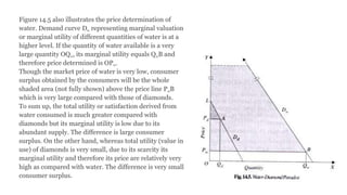 Figure 14.5 also illustrates the price determination of
water. Demand curve Dw representing marginal valuation
or marginal utility of different quantities of water is at a
higher level. If the quantity of water available is a very
large quantity OQw, its marginal utility equals QwB and
therefore price determined is OPw.
Though the market price of water is very low, consumer
surplus obtained by the consumers will be the whole
shaded area (not fully shown) above the price line PwB
which is very large compared with those of diamonds.
To sum up, the total utility or satisfaction derived from
water consumed is much greater compared with
diamonds but its marginal utility is low due to its
abundant supply. The difference is large consumer
surplus. On the other hand, whereas total utility (value in
use) of diamonds is very small, due to its scarcity its
marginal utility and therefore its price are relatively very
high as compared with water. The difference is very small
consumer surplus.
 