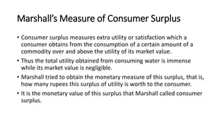 Marshall’s Measure of Consumer Surplus
• Consumer surplus measures extra utility or satisfaction which a
consumer obtains from the consumption of a certain amount of a
commodity over and above the utility of its market value.
• Thus the total utility obtained from consuming water is immense
while its market value is negligible.
• Marshall tried to obtain the monetary measure of this surplus, that is,
how many rupees this surplus of utility is worth to the consumer.
• It is the monetary value of this surplus that Marshall called consumer
surplus.
 