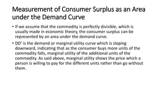 Measurement of Consumer Surplus as an Area
under the Demand Curve
• If we assume that the commodity is perfectly divisible, which is
usually made in economic theory, the consumer surplus can be
represented by an area under the demand curve.
• DD’ is the demand or marginal utility curve which is sloping
downward, indicating that as the consumer buys more units of the
commodity falls, marginal utility of the additional units of the
commodity. As said above, marginal utility shows the price which a
person is willing to pay for the different units rather than go without
them.
 