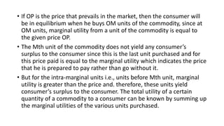 • If OP is the price that prevails in the market, then the consumer will
be in equilibrium when he buys OM units of the commodity, since at
OM units, marginal utility from a unit of the commodity is equal to
the given price OP.
• The Mth unit of the commodity does not yield any consumer’s
surplus to the consumer since this is the last unit purchased and for
this price paid is equal to the marginal utility which indicates the price
that he is prepared to pay rather than go without it.
• But for the intra-marginal units i.e., units before Mth unit, marginal
utility is greater than the price and. therefore, these units yield
consumer’s surplus to the consumer. The total utility of a certain
quantity of a commodity to a consumer can be known by summing up
the marginal utilities of the various units purchased.
 