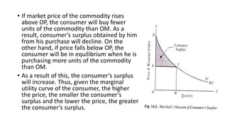 • If market price of the commodity rises
above OP, the consumer will buy fewer
units of the commodity than OM. As a
result, consumer’s surplus obtained by him
from his purchase will decline. On the
other hand, if price falls below OP, the
consumer will be in equilibrium when he is
purchasing more units of the commodity
than OM.
• As a result of this, the consumer’s surplus
will increase. Thus, given the marginal
utility curve of the consumer, the higher
the price, the smaller the consumer’s
surplus and the lower the price, the greater
the consumer’s surplus.
 