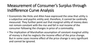 Measurement of Consumer’s Surplus through
Indifference Curve Analysis
• Economists like Hicks and Allen have expressed the view that utility is
a subjective and psychic entity and, therefore, it cannot be cardinally
measured. They further point out that marginal utility of money does
not remain constant with the rise and fall in real income of the
consumer following the changes in price of a commodity.
• The implication of Marshallian assumption of constant marginal utility
of money is that he neglects the income effect of the price change.
But in some cases income effect of the price change is very significant
and cannot be ignored.
 