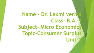 Name – Dr. Laxmi verma
Class- B.A -1
Subject- Micro Economics
Topic-Consumer Surplus
Unit-1
 